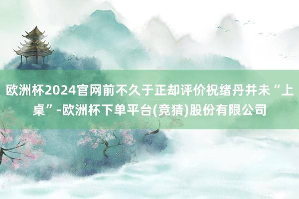 欧洲杯2024官网前不久于正却评价祝绪丹并未“上桌”-欧洲杯下单平台(竞猜)股份有限公司