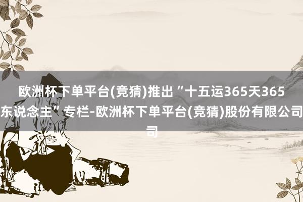 欧洲杯下单平台(竞猜)推出“十五运365天365东说念主”专栏-欧洲杯下单平台(竞猜)股份有限公司