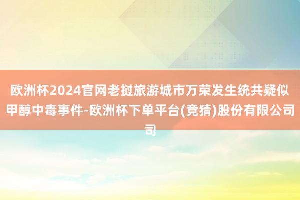 欧洲杯2024官网老挝旅游城市万荣发生统共疑似甲醇中毒事件-欧洲杯下单平台(竞猜)股份有限公司