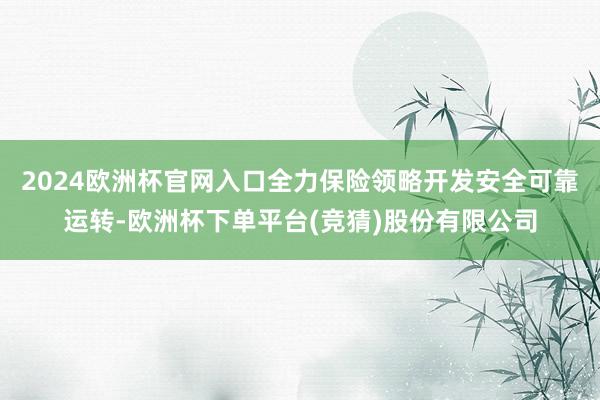 2024欧洲杯官网入口全力保险领略开发安全可靠运转-欧洲杯下单平台(竞猜)股份有限公司