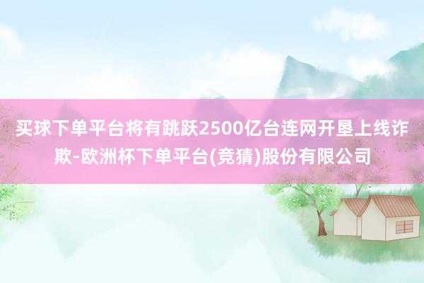 买球下单平台将有跳跃2500亿台连网开垦上线诈欺-欧洲杯下单平台(竞猜)股份有限公司