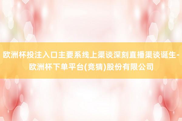 欧洲杯投注入口主要系线上渠谈深刻直播渠谈诞生-欧洲杯下单平台(竞猜)股份有限公司