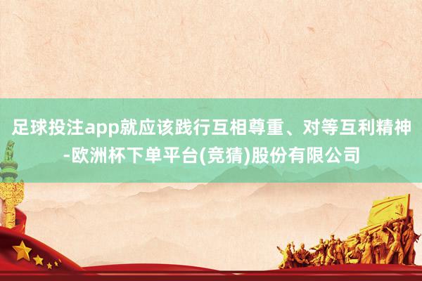 足球投注app就应该践行互相尊重、对等互利精神-欧洲杯下单平台(竞猜)股份有限公司