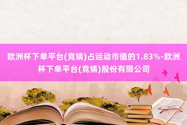 欧洲杯下单平台(竞猜)占运动市值的1.83%-欧洲杯下单平台(竞猜)股份有限公司