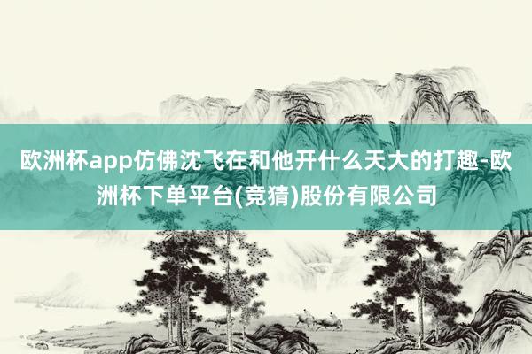 欧洲杯app仿佛沈飞在和他开什么天大的打趣-欧洲杯下单平台(竞猜)股份有限公司