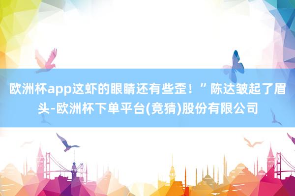 欧洲杯app这虾的眼睛还有些歪！”陈达皱起了眉头-欧洲杯下单平台(竞猜)股份有限公司