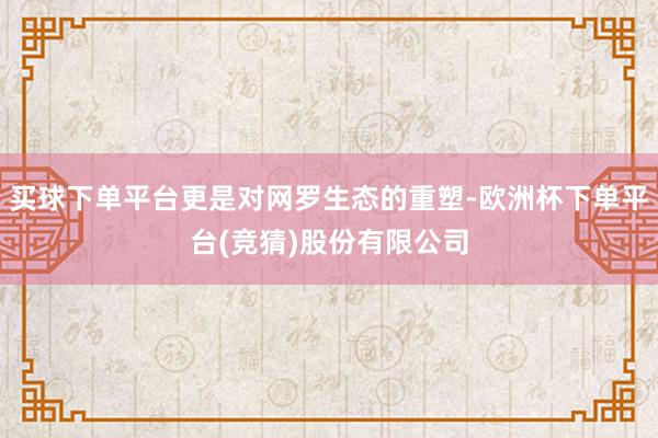 买球下单平台更是对网罗生态的重塑-欧洲杯下单平台(竞猜)股份有限公司