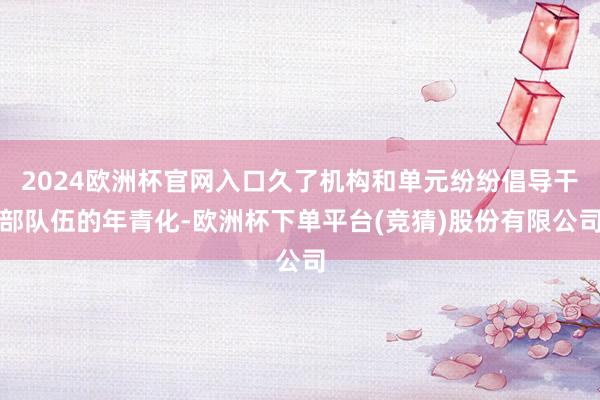 2024欧洲杯官网入口久了机构和单元纷纷倡导干部队伍的年青化-欧洲杯下单平台(竞猜)股份有限公司