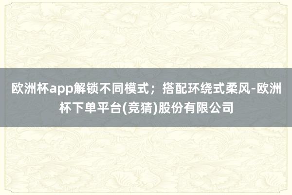 欧洲杯app解锁不同模式；搭配环绕式柔风-欧洲杯下单平台(竞猜)股份有限公司