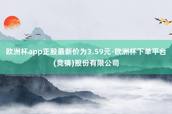 欧洲杯app正股最新价为3.59元-欧洲杯下单平台(竞猜)股份有限公司