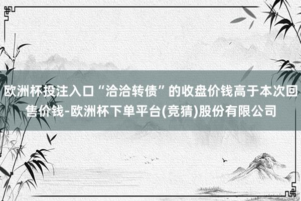 欧洲杯投注入口“洽洽转债”的收盘价钱高于本次回售价钱-欧洲杯下单平台(竞猜)股份有限公司