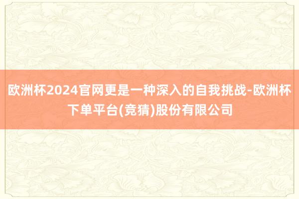 欧洲杯2024官网更是一种深入的自我挑战-欧洲杯下单平台(竞猜)股份有限公司