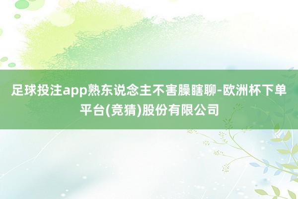 足球投注app熟东说念主不害臊瞎聊-欧洲杯下单平台(竞猜)股份有限公司