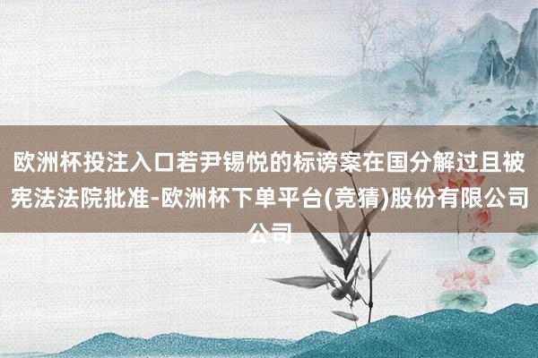 欧洲杯投注入口若尹锡悦的标谤案在国分解过且被宪法法院批准-欧洲杯下单平台(竞猜)股份有限公司