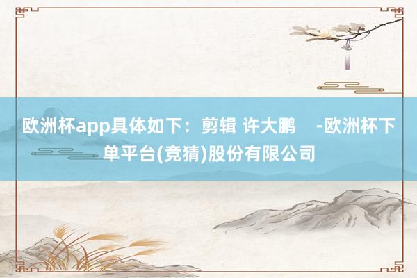 欧洲杯app具体如下：剪辑 许大鹏    -欧洲杯下单平台(竞猜)股份有限公司