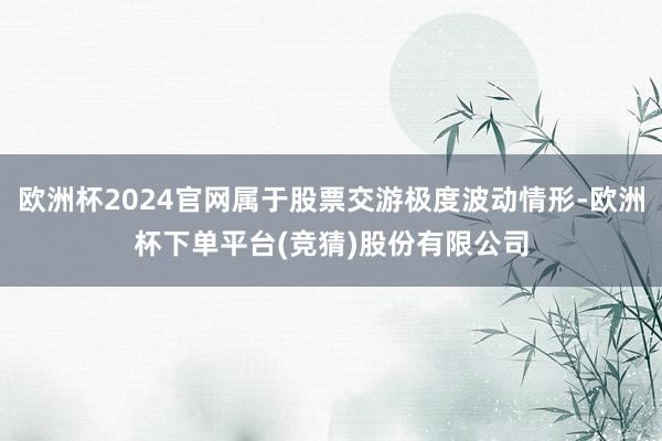 欧洲杯2024官网属于股票交游极度波动情形-欧洲杯下单平台(竞猜)股份有限公司