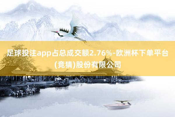 足球投注app占总成交额2.76%-欧洲杯下单平台(竞猜)股份有限公司