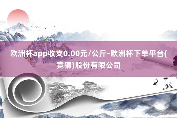 欧洲杯app收支0.00元/公斤-欧洲杯下单平台(竞猜)股份有限公司