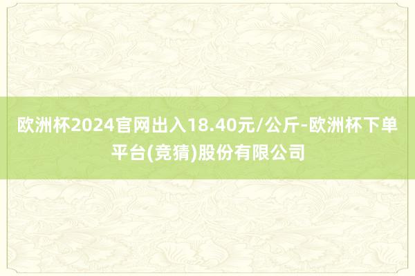 欧洲杯2024官网出入18.40元/公斤-欧洲杯下单平台(竞猜)股份有限公司