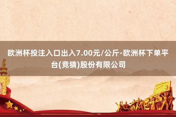 欧洲杯投注入口出入7.00元/公斤-欧洲杯下单平台(竞猜)股份有限公司