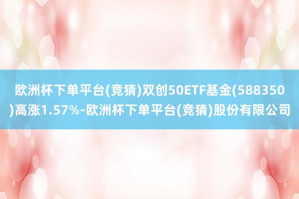 欧洲杯下单平台(竞猜)双创50ETF基金(588350)高涨1.57%-欧洲杯下单平台(竞猜)股份有限公司