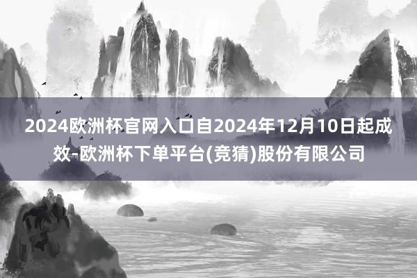 2024欧洲杯官网入口自2024年12月10日起成效-欧洲杯下单平台(竞猜)股份有限公司
