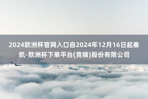 2024欧洲杯官网入口自2024年12月16日起奏凯-欧洲杯下单平台(竞猜)股份有限公司