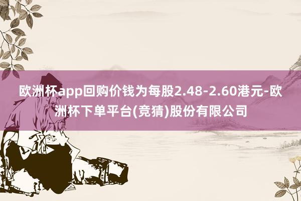 欧洲杯app回购价钱为每股2.48-2.60港元-欧洲杯下单平台(竞猜)股份有限公司