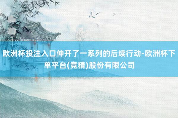 欧洲杯投注入口伸开了一系列的后续行动-欧洲杯下单平台(竞猜)股份有限公司