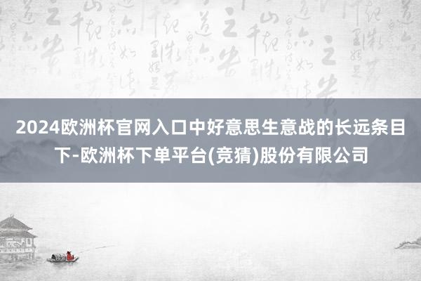 2024欧洲杯官网入口中好意思生意战的长远条目下-欧洲杯下单平台(竞猜)股份有限公司