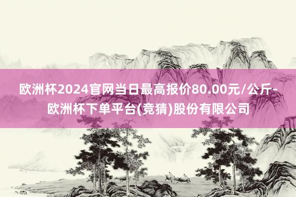 欧洲杯2024官网当日最高报价80.00元/公斤-欧洲杯下单平台(竞猜)股份有限公司