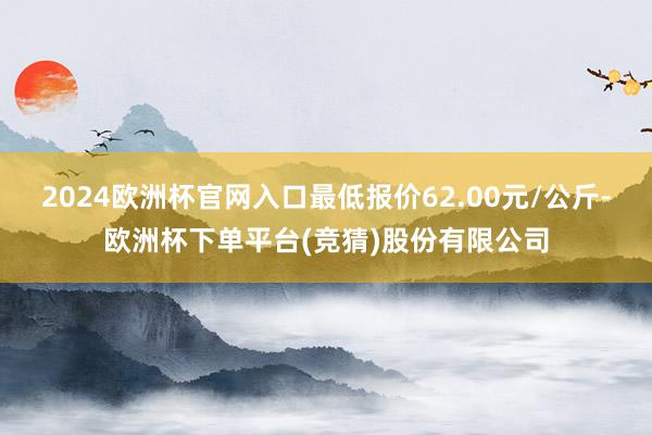 2024欧洲杯官网入口最低报价62.00元/公斤-欧洲杯下单平台(竞猜)股份有限公司