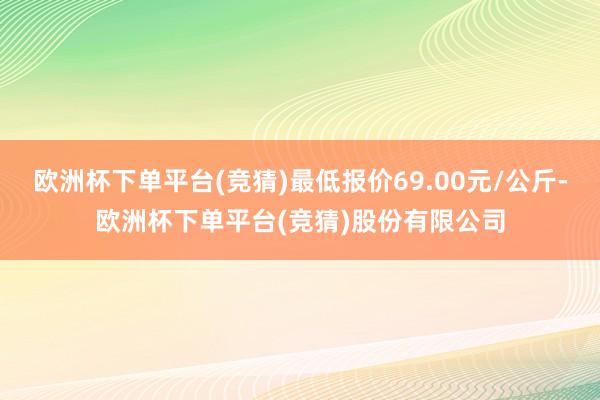 欧洲杯下单平台(竞猜)最低报价69.00元/公斤-欧洲杯下单平台(竞猜)股份有限公司