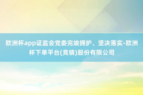 欧洲杯app证监会党委完竣拥护、坚决落实-欧洲杯下单平台(竞猜)股份有限公司