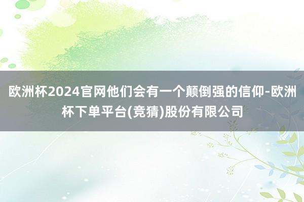欧洲杯2024官网他们会有一个颠倒强的信仰-欧洲杯下单平台(竞猜)股份有限公司
