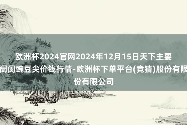 欧洲杯2024官网2024年12月15日天下主要批发阛阓豌豆尖价钱行情-欧洲杯下单平台(竞猜)股份有限公司