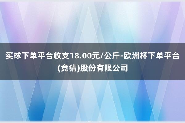 买球下单平台收支18.00元/公斤-欧洲杯下单平台(竞猜)股份有限公司