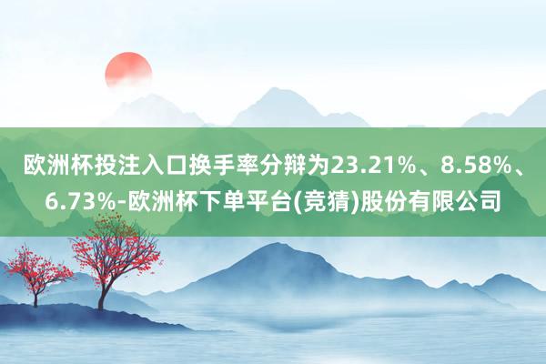 欧洲杯投注入口换手率分辩为23.21%、8.58%、6.73%-欧洲杯下单平台(竞猜)股份有限公司