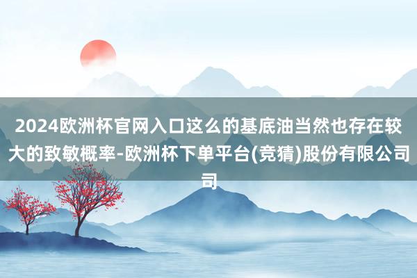 2024欧洲杯官网入口这么的基底油当然也存在较大的致敏概率-欧洲杯下单平台(竞猜)股份有限公司
