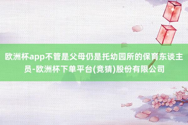 欧洲杯app不管是父母仍是托幼园所的保育东谈主员-欧洲杯下单平台(竞猜)股份有限公司