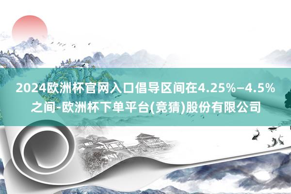 2024欧洲杯官网入口倡导区间在4.25%—4.5%之间-欧洲杯下单平台(竞猜)股份有限公司