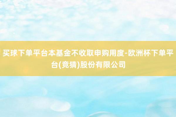买球下单平台本基金不收取申购用度-欧洲杯下单平台(竞猜)股份有限公司