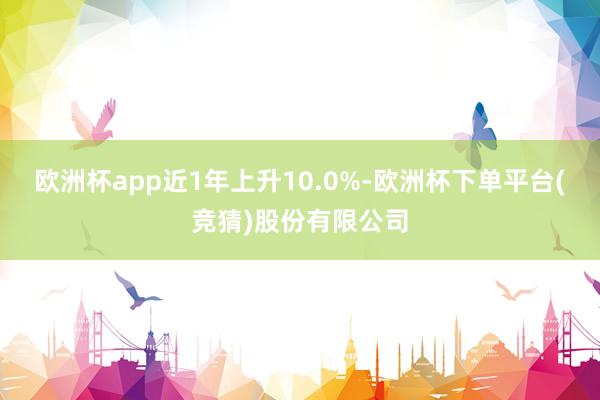 欧洲杯app近1年上升10.0%-欧洲杯下单平台(竞猜)股份有限公司