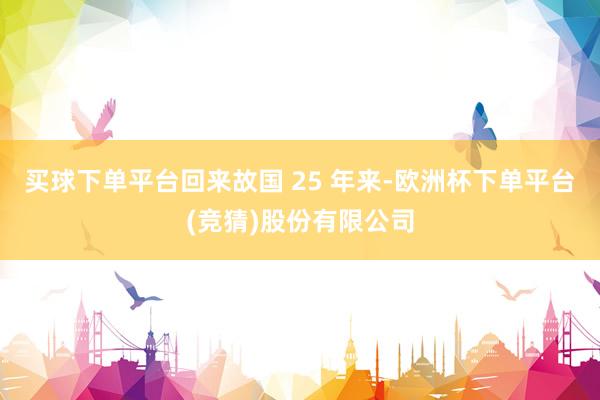 买球下单平台回来故国 25 年来-欧洲杯下单平台(竞猜)股份有限公司