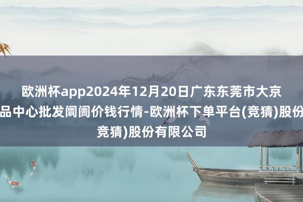欧洲杯app2024年12月20日广东东莞市大京九农副居品中心批发阛阓价钱行情-欧洲杯下单平台(竞猜)股份有限公司