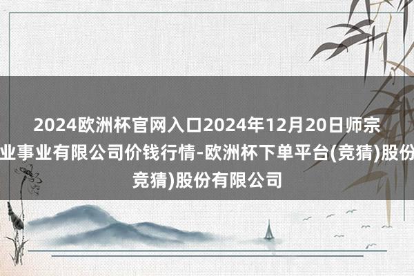 2024欧洲杯官网入口2024年12月20日师宗县鼎禾物业事业有限公司价钱行情-欧洲杯下单平台(竞猜)股份有限公司