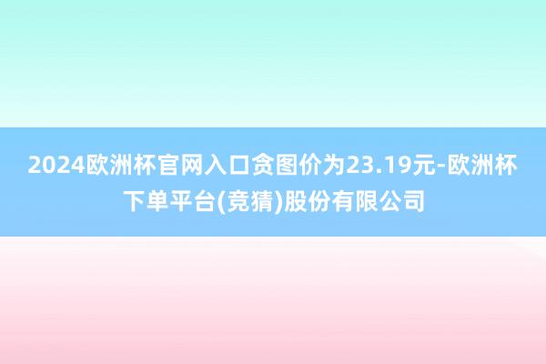 2024欧洲杯官网入口贪图价为23.19元-欧洲杯下单平台(竞猜)股份有限公司