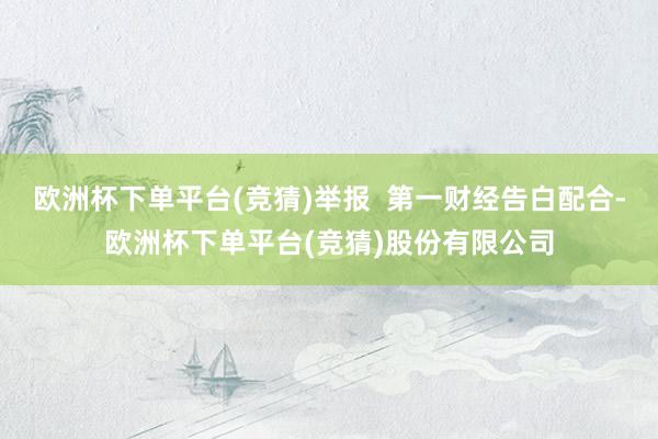 欧洲杯下单平台(竞猜)举报  第一财经告白配合-欧洲杯下单平台(竞猜)股份有限公司