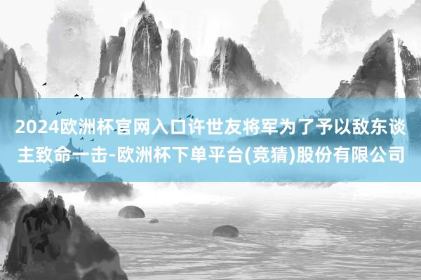 2024欧洲杯官网入口许世友将军为了予以敌东谈主致命一击-欧洲杯下单平台(竞猜)股份有限公司
