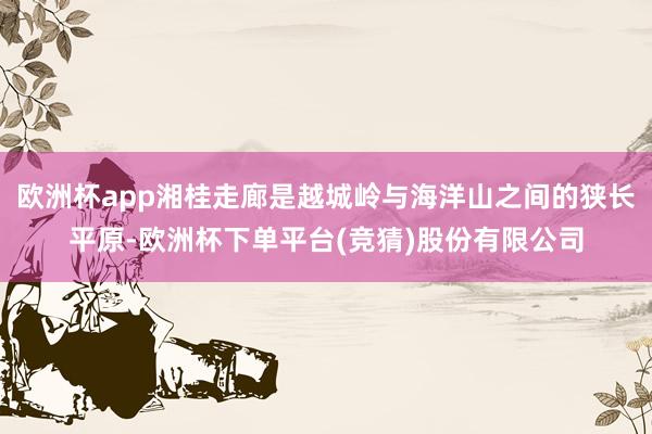 欧洲杯app湘桂走廊是越城岭与海洋山之间的狭长平原-欧洲杯下单平台(竞猜)股份有限公司